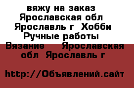 вяжу на заказ - Ярославская обл., Ярославль г. Хобби. Ручные работы » Вязание   . Ярославская обл.,Ярославль г.